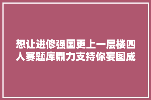 想让进修强国更上一层楼四人赛题库鼎力支持你妄图成真8