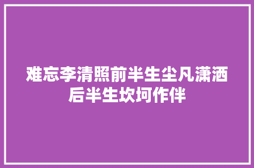 难忘李清照前半生尘凡潇洒后半生坎坷作伴