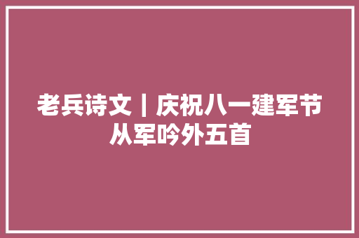 老兵诗文｜庆祝八一建军节从军吟外五首