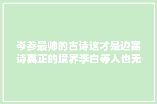 岑参最帅的古诗这才是边塞诗真正的境界李白等人也无法超越