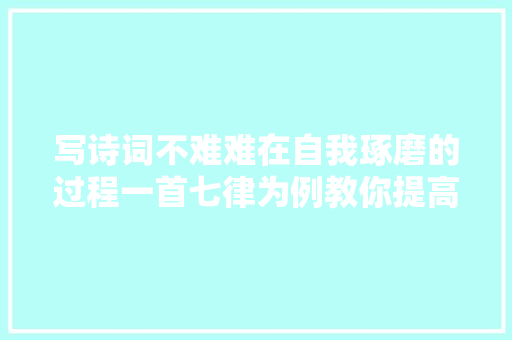 写诗词不难难在自我琢磨的过程一首七律为例教你提高水平