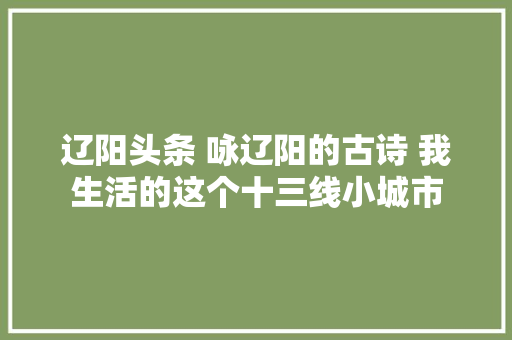 辽阳头条 咏辽阳的古诗 我生活的这个十三线小城市