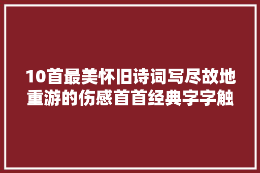 10首最美怀旧诗词写尽故地重游的伤感首首经典字字触人心弦