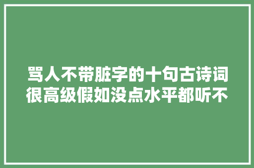骂人不带脏字的十句古诗词很高级假如没点水平都听不出被骂