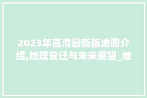 2023年高清最新版地图介绍,地理变迁与未来展望_地图2023年高清最新版图片