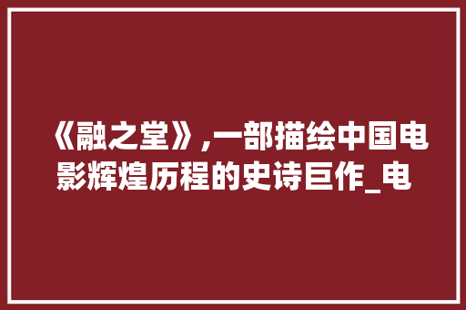 《融之堂》,一部描绘中国电影辉煌历程的史诗巨作_电影融之堂演员表介绍