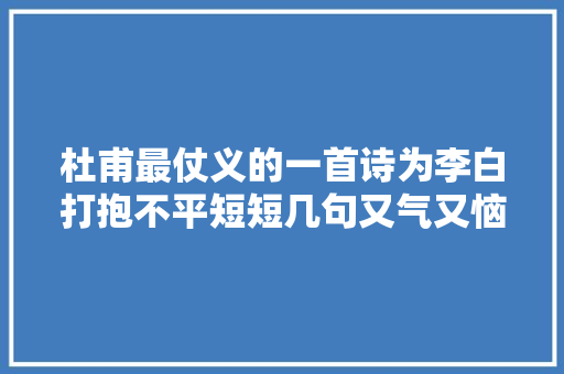 杜甫最仗义的一首诗为李白打抱不平短短几句又气又恼又有水平