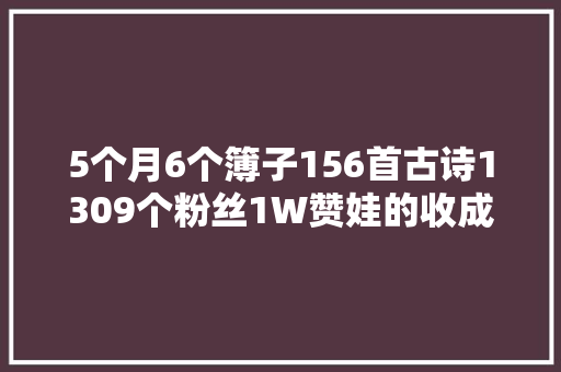 5个月6个簿子156首古诗1309个粉丝1W赞娃的收成