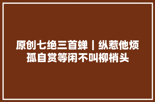 原创七绝三首蝉｜纵惹他烦孤自赏等闲不叫柳梢头