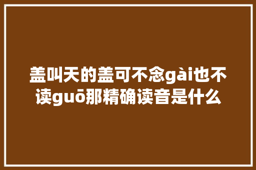 盖叫天的盖可不念gài也不读guō那精确读音是什么