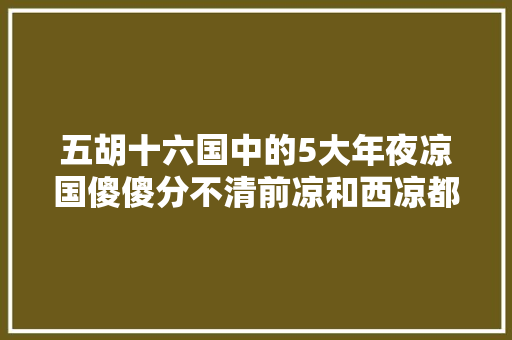 五胡十六国中的5大年夜凉国傻傻分不清前凉和西凉都是汉族政权