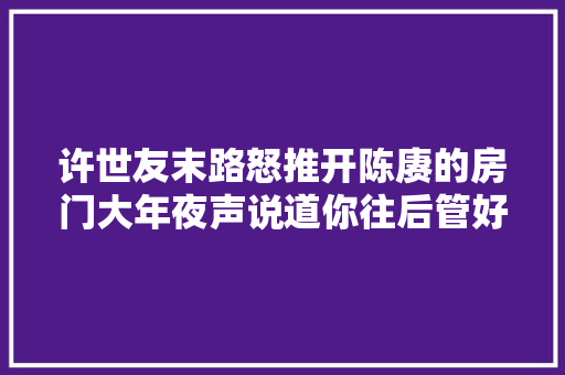 许世友末路怒推开陈赓的房门大年夜声说道你往后管好自己的事行吧