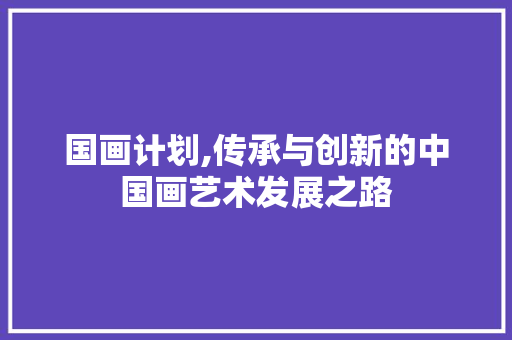 国画计划,传承与创新的中国画艺术发展之路