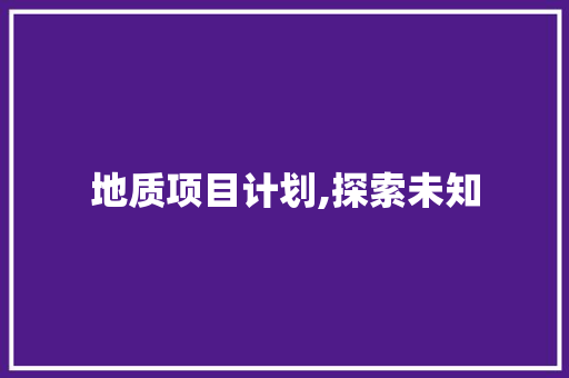 地质项目计划,探索未知，构建未来