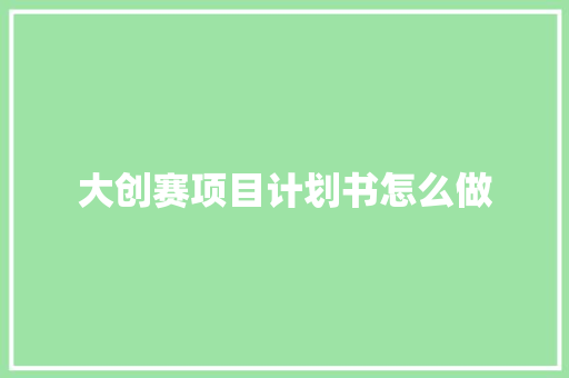 大创赛项目计划书怎么做 大创赛项目计划书怎么做