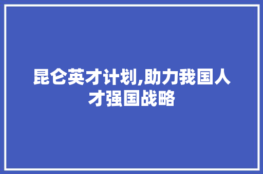 昆仑英才计划,助力我国人才强国战略，铸就民族复兴新篇章
