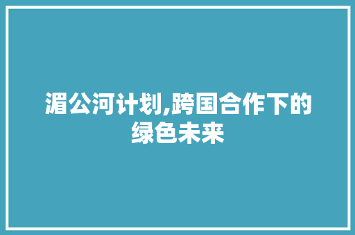 湄公河计划,跨国合作下的绿色未来