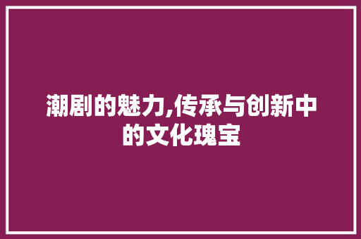 潮剧的魅力,传承与创新中的文化瑰宝