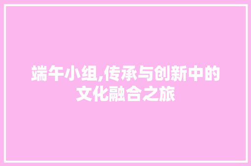 端午小组,传承与创新中的文化融合之旅