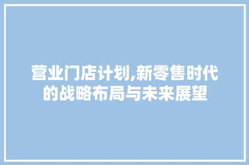 营业门店计划,新零售时代的战略布局与未来展望