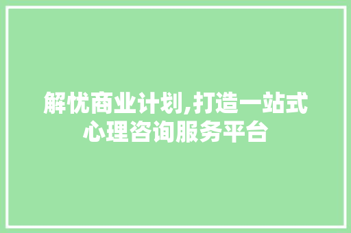 解忧商业计划,打造一站式心理咨询服务平台，助力心灵成长之旅