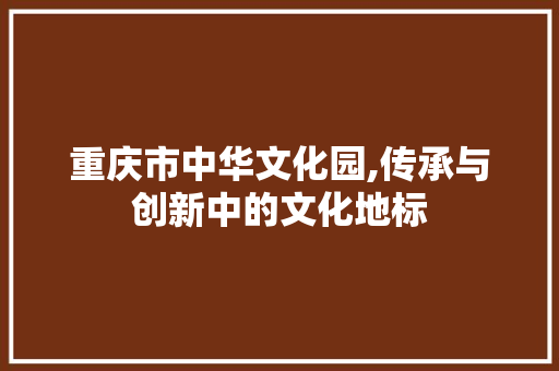 重庆市中华文化园,传承与创新中的文化地标