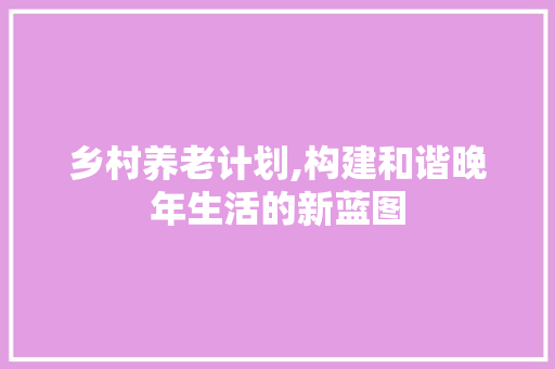 乡村养老计划,构建和谐晚年生活的新蓝图