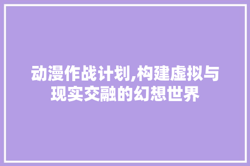 动漫作战计划,构建虚拟与现实交融的幻想世界