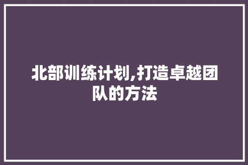 北部训练计划,打造卓越团队的方法