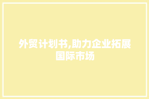 外贸计划书,助力企业拓展国际市场，实现跨越式发展