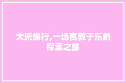 大班旅行,一场寓教于乐的探索之旅