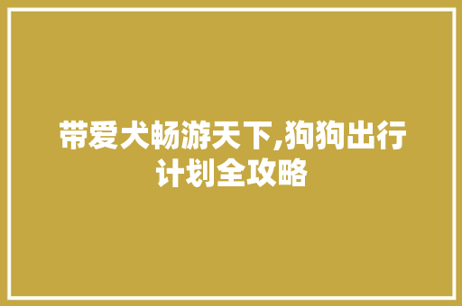 带爱犬畅游天下,狗狗出行计划全攻略