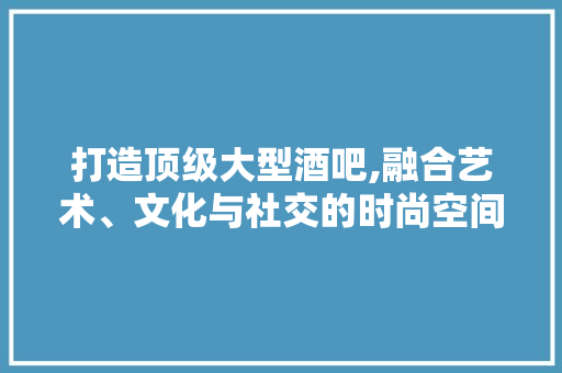 打造顶级大型酒吧,融合艺术、文化与社交的时尚空间
