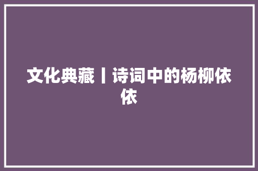 文化典藏丨诗词中的杨柳依依