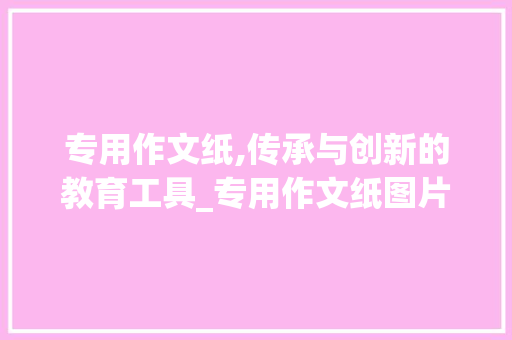 专用作文纸,传承与创新的教育工具_专用作文纸图片