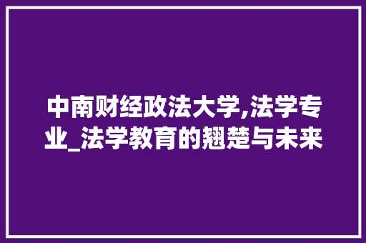 中南财经政法大学,法学专业_法学教育的翘楚与未来法律人才的摇篮_中南财大最牛的专业