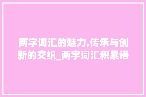 两字词汇的魅力,传承与创新的交织_两字词汇积累语文 两字词汇的魅力,传承与创新的交织_两字词汇积累语文