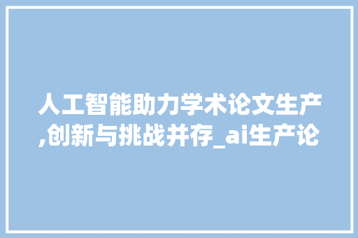 人工智能助力学术论文生产,创新与挑战并存_ai生产论文