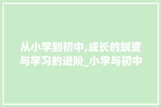 从小学到初中,成长的蜕变与学习的进阶_小学与初中的不同作文600字