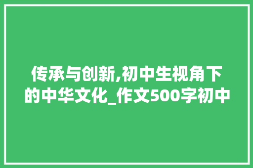 传承与创新,初中生视角下的中华文化_作文500字初中生可抄