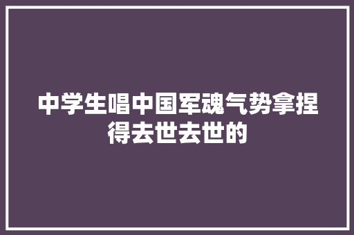 中学生唱中国军魂气势拿捏得去世去世的