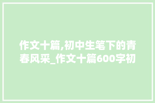 作文十篇,初中生笔下的青春风采_作文十篇600字初中作文