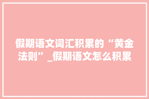 假期语文词汇积累的“黄金法则”_假期语文怎么积累词汇的