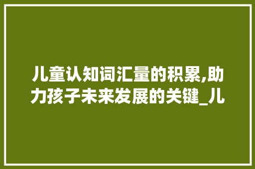 儿童认知词汇量的积累,助力孩子未来发展的关键_儿童认知词汇量积累