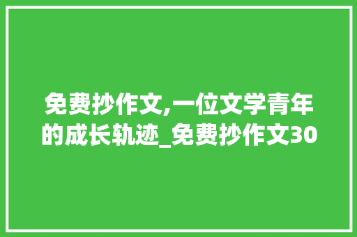 免费抄作文,一位文学青年的成长轨迹_免费抄作文300字写人