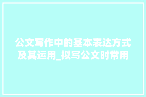 公文写作中的基本表达方式及其运用_拟写公文时常用的基本表达方式是