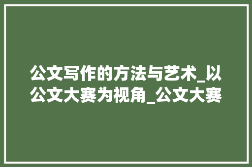公文写作的方法与艺术_以公文大赛为视角_公文大赛题目