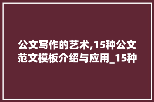 公文写作的艺术,15种公文范文模板介绍与应用_15种公文范文模板大全