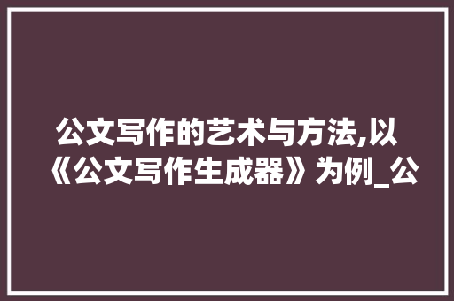 公文写作的艺术与方法,以《公文写作生成器》为例_公文写作生成器