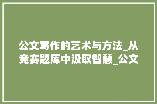公文写作的艺术与方法_从竞赛题库中汲取智慧_公文竞赛题库汇总